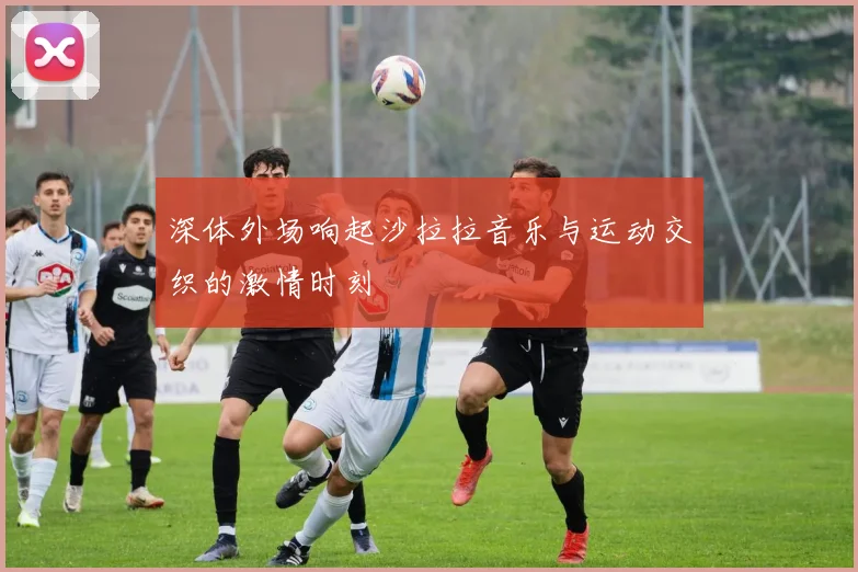 深体外场响起沙拉拉音乐与运动交织的激情时刻