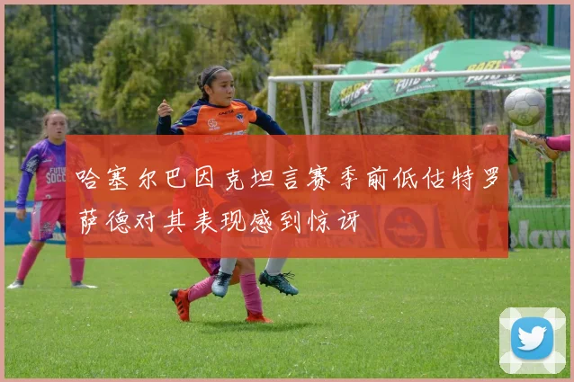 哈塞尔巴因克坦言赛季前低估特罗萨德对其表现感到惊讶