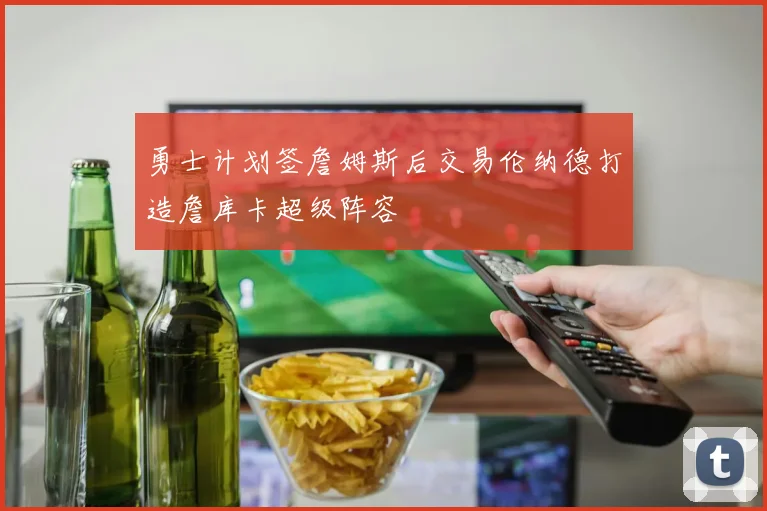 勇士计划签詹姆斯后交易伦纳德打造詹库卡超级阵容