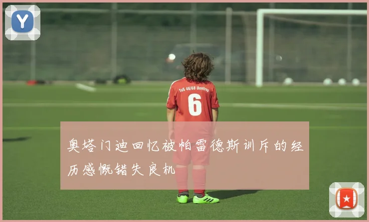 奥塔门迪回忆被帕雷德斯训斥的经历感慨错失良机