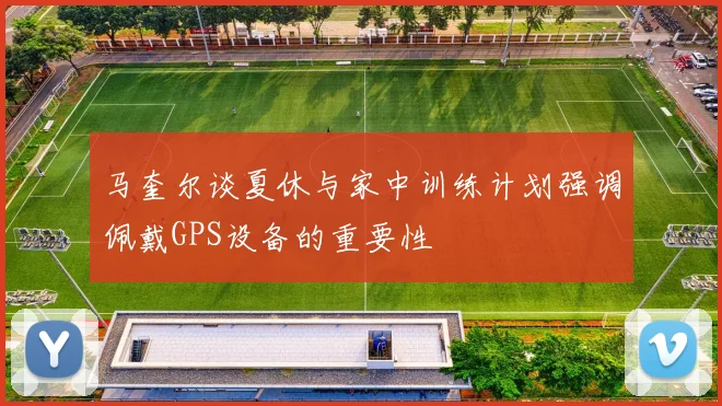 马奎尔谈夏休与家中训练计划强调佩戴GPS设备的重要性