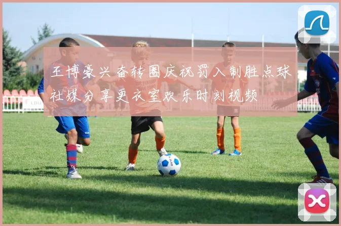 王博豪兴奋转圈庆祝罚入制胜点球社媒分享更衣室欢乐时刻视频
