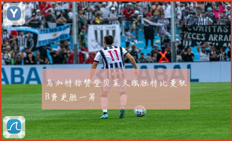 乌加特称赞登贝莱天赋独特比曼联B费更胜一筹