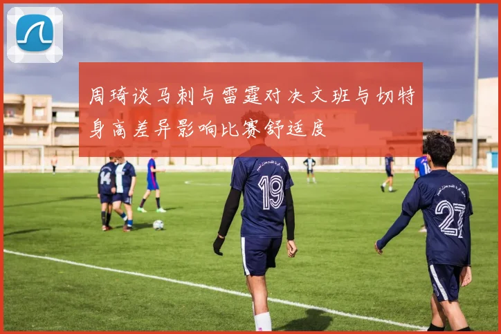 周琦谈马刺与雷霆对决文班与切特身高差异影响比赛舒适度