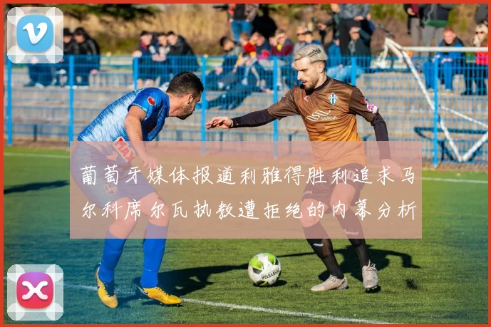 葡萄牙媒体报道利雅得胜利追求马尔科席尔瓦执教遭拒绝的内幕分析
