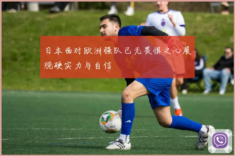 日本面对欧洲强队已无畏惧之心展现硬实力与自信