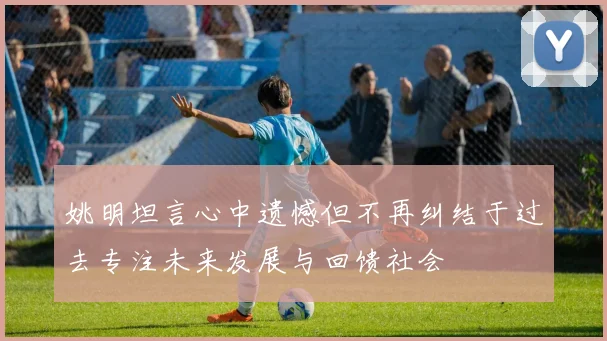 姚明坦言心中遗憾但不再纠结于过去专注未来发展与回馈社会