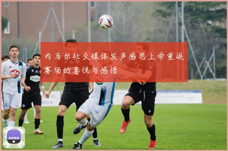 内马尔社交媒体发声感恩上帝重返赛场的喜悦与感悟