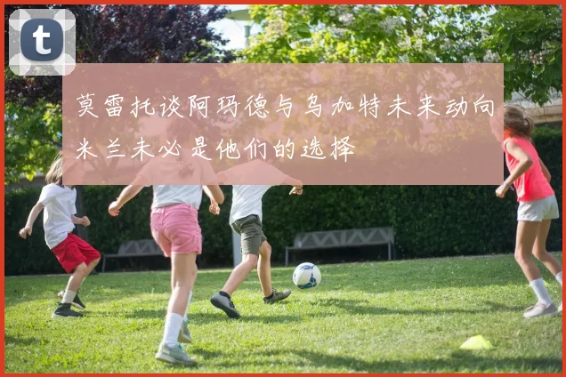 莫雷托谈阿玛德与乌加特未来动向米兰未必是他们的选择