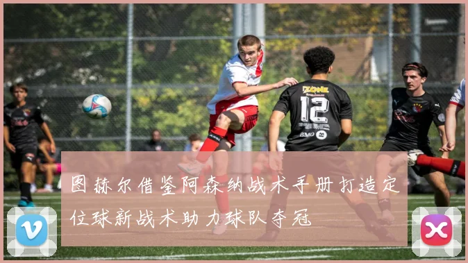 图赫尔借鉴阿森纳战术手册打造定位球新战术助力球队夺冠