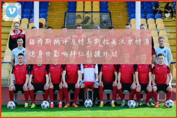 赫内斯批评马特乌斯抬高沃尔特马德身价影响拜仁引援计划