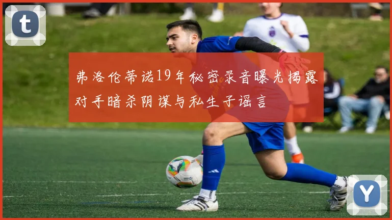 弗洛伦蒂诺19年秘密录音曝光揭露对手暗杀阴谋与私生子谣言