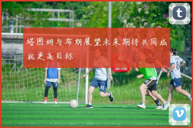 塔图姆与布朗展望未来期待共同成就更高目标