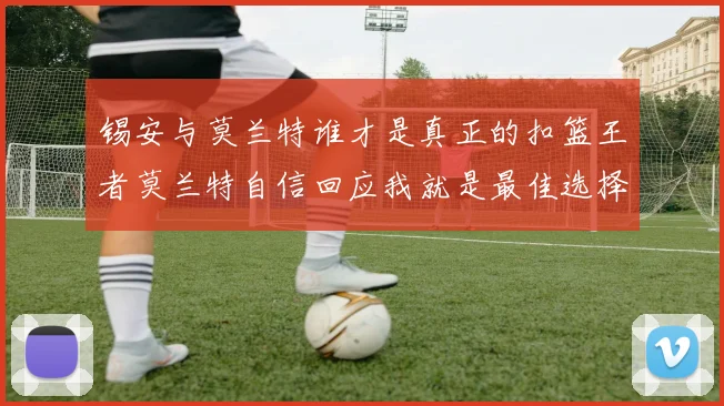 锡安与莫兰特谁才是真正的扣篮王者莫兰特自信回应我就是最佳选择
