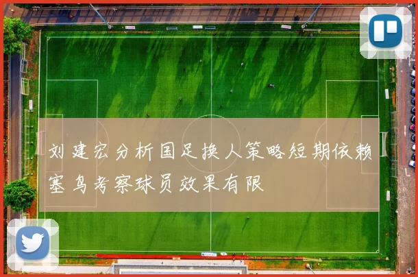 刘建宏分析国足换人策略短期依赖塞鸟考察球员效果有限
