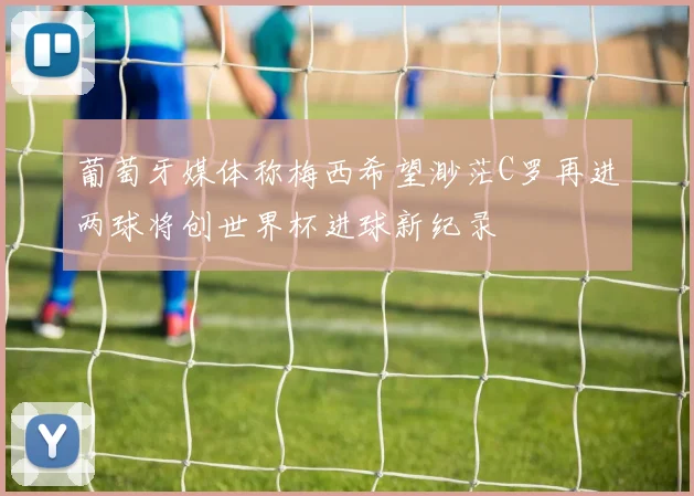 葡萄牙媒体称梅西希望渺茫C罗再进两球将创世界杯进球新纪录