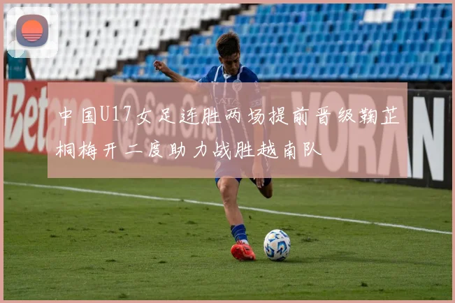 中国U17女足连胜两场提前晋级鞠芷桐梅开二度助力战胜越南队