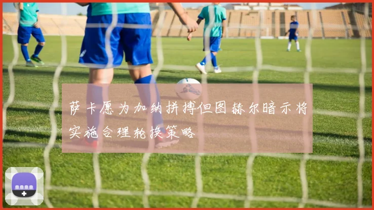 萨卡愿为加纳拼搏但图赫尔暗示将实施合理轮换策略