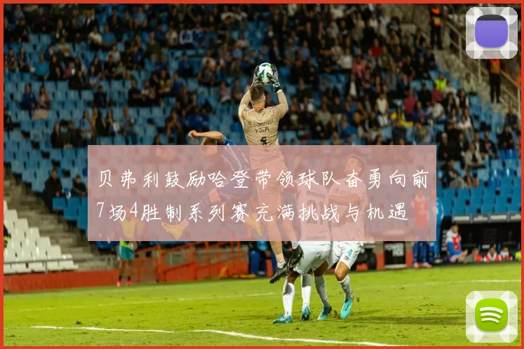 贝弗利鼓励哈登带领球队奋勇向前7场4胜制系列赛充满挑战与机遇