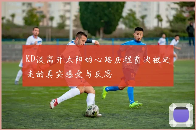 KD谈离开太阳的心路历程首次被赶走的真实感受与反思