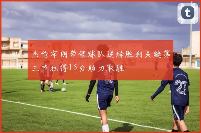 杰伦布朗带领球队逆转胜利关键第三节独得15分助力取胜